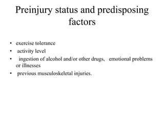 Preinjury status and predisposing
factors
• exercise tolerance
• activity level
• ingestion of alcohol and/or other drugs, emotional problems
or illnesses
• previous musculoskeletal injuries.
 