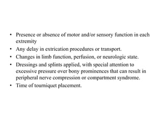 • Presence or absence of motor and/or sensory function in each
extremity
• Any delay in extrication procedures or transport.
• Changes in limb function, perfusion, or neurologic state.
• Dressings and splints applied, with special attention to
excessive pressure over bony prominences that can result in
peripheral nerve compression or compartment syndrome.
• Time of tourniquet placement.
 