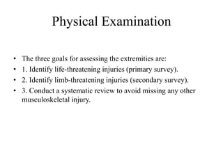 Physical Examination
• The three goals for assessing the extremities are:
• 1. Identify life-threatening injuries (primary survey).
• 2. Identify limb-threatening injuries (secondary survey).
• 3. Conduct a systematic review to avoid missing any other
musculoskeletal injury.
 