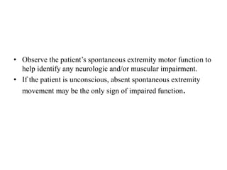 • Observe the patient’s spontaneous extremity motor function to
help identify any neurologic and/or muscular impairment.
• If the patient is unconscious, absent spontaneous extremity
movement may be the only sign of impaired function.
 
