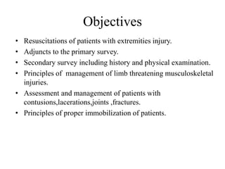 Objectives
• Resuscitations of patients with extremities injury.
• Adjuncts to the primary survey.
• Secondary survey including history and physical examination.
• Principles of management of limb threatening musculoskeletal
injuries.
• Assessment and management of patients with
contusions,lacerations,joints ,fractures.
• Principles of proper immobilization of patients.
 