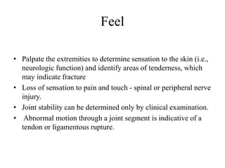 Feel
• Palpate the extremities to determine sensation to the skin (i.e.,
neurologic function) and identify areas of tenderness, which
may indicate fracture
• Loss of sensation to pain and touch - spinal or peripheral nerve
injury.
• Joint stability can be determined only by clinical examination.
• Abnormal motion through a joint segment is indicative of a
tendon or ligamentous rupture.
 