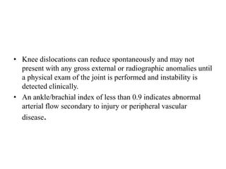 • Knee dislocations can reduce spontaneously and may not
present with any gross external or radiographic anomalies until
a physical exam of the joint is performed and instability is
detected clinically.
• An ankle/brachial index of less than 0.9 indicates abnormal
arterial flow secondary to injury or peripheral vascular
disease.
 