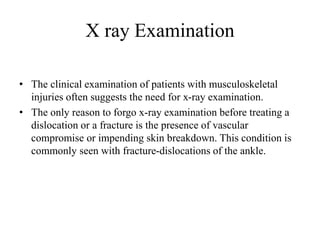 X ray Examination
• The clinical examination of patients with musculoskeletal
injuries often suggests the need for x-ray examination.
• The only reason to forgo x-ray examination before treating a
dislocation or a fracture is the presence of vascular
compromise or impending skin breakdown. This condition is
commonly seen with fracture-dislocations of the ankle.
 