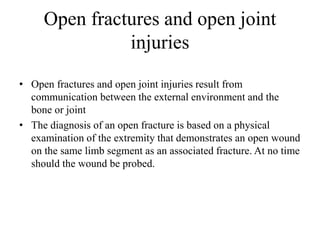 Open fractures and open joint
injuries
• Open fractures and open joint injuries result from
communication between the external environment and the
bone or joint
• The diagnosis of an open fracture is based on a physical
examination of the extremity that demonstrates an open wound
on the same limb segment as an associated fracture. At no time
should the wound be probed.
 