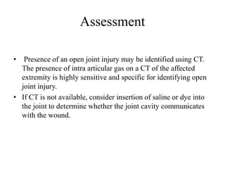 Assessment
• Presence of an open joint injury may be identified using CT.
The presence of intra articular gas on a CT of the affected
extremity is highly sensitive and specific for identifying open
joint injury.
• If CT is not available, consider insertion of saline or dye into
the joint to determine whether the joint cavity communicates
with the wound.
 