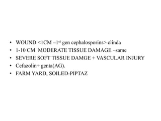 • WOUND <1CM –1st gen cephalosporins> clinda
• 1-10 CM MODERATE TISSUE DAMAGE –same
• SEVERE SOFT TISSUE DAMGE + VASCULAR INJURY
• Cefazolin+ genta(AG).
• FARM YARD, SOILED-PIPTAZ
 