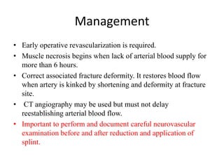 Management
• Early operative revascularization is required.
• Muscle necrosis begins when lack of arterial blood supply for
more than 6 hours.
• Correct associated fracture deformity. It restores blood flow
when artery is kinked by shortening and deformity at fracture
site.
• CT angiography may be used but must not delay
reestablishing arterial blood flow.
• Important to perform and document careful neurovascular
examination before and after reduction and application of
splint.
 