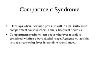 Compartment Syndrome
• Develops when increased pressure within a musculofascial
compartment causes ischemia and subsequent necrosis.
• Compartment syndrome can occur wherever muscle is
contained within a closed fascial space. Remember, the skin
acts as a restricting layer in certain circumstances.
 