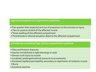 signs and symptoms of compartment syndrome
• Pain greater than expected and out of proportion to the stimulus or injury
• Pain on passive stretch of the affected muscle
•Tense swelling of the affected compartment
• Paresthesias or altered sensation distal to the affected compartment
activities are considered high risk for compartment syndrome
•Tibia and forearm fractures
• Injuries immobilized in tight dressings or casts
• Severe crush injury to muscle
• Localized, prolonged external pressure to an extremity
• Increased capillary permeability secondary to reperfusion of ischemic muscle
• Burns
• Excessive exercise
 