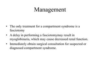 Management
• The only treatment for a compartment syndrome is a
fasciotomy
• A delay in performing a fasciotomymay result in
myoglobinuria, which may cause decreased renal function.
• Immediately obtain surgical consultation for suspected or
diagnosed compartment syndrome.
 