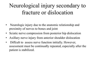 Neurological injury secondary to
fracture or dislocation
• Neurologic injury due to the anatomic relationship and
proximity of nerves to bones and joint
• Sciatic nerve compression from posterior hip dislocation
• Axillary nerve injury from anterior shoulder dislocation
• Diffcult to assess nerve function initially. However,
assessment must be continually repeated, especially after the
patient is stabilized.
 