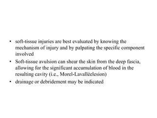• soft-tissue injuries are best evaluated by knowing the
mechanism of injury and by palpating the specific component
involved
• Soft-tissue avulsion can shear the skin from the deep fascia,
allowing for the significant accumulation of blood in the
resulting cavity (i.e., Morel-Lavalléelesion)
• drainage or debridement may be indicated
 