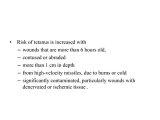 • Risk of tetanus is increased with
– wounds that are more than 6 hours old,
– contused or abraded
– more than 1 cm in depth
– from high-velocity missiles, due to burns or cold
– significantly contaminated, particularly wounds with
denervated or ischemic tissue .
 