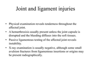 Joint and ligament injuries
• Physical examination reveals tenderness throughout the
affected joint.
• A hemarthrosisis usually present unless the joint capsule is
disrupted and the bleeding diffuses into the soft tissues.
• Passive ligamentous testing of the affected joint reveals
instability.
• X-ray examination is usually negative, although some small
avulsion fractures from ligamentous insertions or origins may
be present radiographically.
 