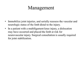 Management
• Immobilize joint injuries, and serially reassess the vascular and
neurologic status of the limb distal to the injury.
• In a patient with a multiligament knee injury, a dislocation
may have occurred and placed the limb at risk for
neurovascular injury. Surgical consultation is usually required
for joint stabilization.
 
