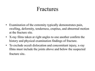 Fractures
• Examination of the extremity typically demonstrates pain,
swelling, deformity, tenderness, crepitus, and abnormal motion
at the fracture site.
• X-ray films taken at right angles to one another confirm the
history and physical examination findings of fracture.
• To exclude occult dislocation and concomitant injury, x-ray
films must include the joints above and below the suspected
fracture site.
 
