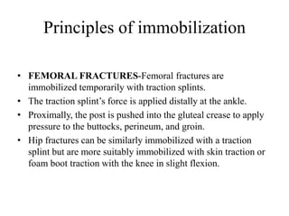 Principles of immobilization
• FEMORAL FRACTURES-Femoral fractures are
immobilized temporarily with traction splints.
• The traction splint’s force is applied distally at the ankle.
• Proximally, the post is pushed into the gluteal crease to apply
pressure to the buttocks, perineum, and groin.
• Hip fractures can be similarly immobilized with a traction
splint but are more suitably immobilized with skin traction or
foam boot traction with the knee in slight flexion.
 