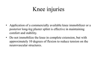 Knee injuries
• Application of a commercially available knee immobilizer or a
posterior long-leg plaster splint is effective in maintaining
comfort and stability.
• Do not immobilize the knee in complete extension, but with
approximately 10 degrees of flexion to reduce tension on the
neurovascular structures.
 
