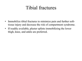 Tibial fractures
• Immobilize tibial fractures to minimize pain and further soft-
tissue injury and decrease the risk of compartment syndrome.
• If readily available, plaster splints immobilizing the lower
thigh, knee, and ankle are preferred.
 