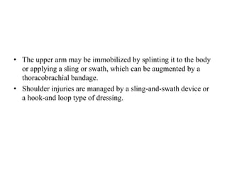 • The upper arm may be immobilized by splinting it to the body
or applying a sling or swath, which can be augmented by a
thoracobrachial bandage.
• Shoulder injuries are managed by a sling-and-swath device or
a hook-and loop type of dressing.
 