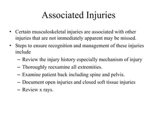 Associated Injuries
• Certain musculoskeletal injuries are associated with other
injuries that are not immediately apparent may be missed.
• Steps to ensure recognition and management of these injuries
include
– Review the injury history especially mechanism of injury
– Thoroughly reexamine all extremities.
– Examine patient back including spine and pelvis.
– Document open injuries and closed soft tissue injuries
– Review x rays.
 