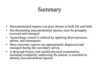 Summary
• Musculoskeletal injuries can pose threats to both life and limb.
• life-threatening musculoskeletal injuries must be promptly
assessed and managed.
• hemorrhage control is utilized by applying direct pressure,
splints, and tourniquets.
• Most extremity injuries are appropriately diagnosed and
managed during the secondary survey.
• A thorough history and careful physical examination,
including completely undressing the patient, is essential to
identify musculoskeletal injuries.
 