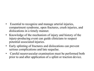 • Essential to recognize and manage arterial injuries,
compartment syndrome, open fractures, crush injuries, and
dislocations in a timely manner.
• Knowledge of the mechanism of injury and history of the
injury-producing event can guide clinicians to suspect
potential associated injuries.
• Early splinting of fractures and dislocations can prevent
serious complications and late sequelae.
• Careful neurovascular examination must be performed both
prior to and after application of a splint or traction device.
 