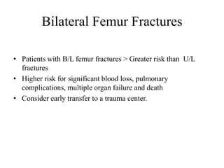 Bilateral Femur Fractures
• Patients with B/L femur fractures > Greater risk than U/L
fractures
• Higher risk for significant blood loss, pulmonary
complications, multiple organ failure and death
• Consider early transfer to a trauma center.
 