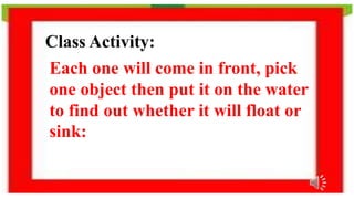 Class Activity:
Each one will come in front, pick
one object then put it on the water
to find out whether it will float or
sink:
 