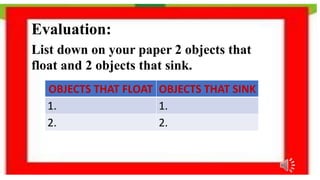 Evaluation:
List down on your paper 2 objects that
float and 2 objects that sink.
OBJECTS THAT FLOAT OBJECTS THAT SINK
1. 1.
2. 2.
 