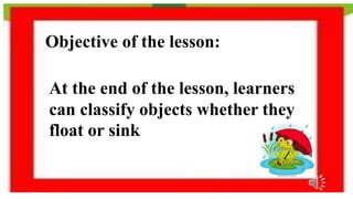 Objective of the lesson:
At the end of the lesson, learners
can classify objects whether they
float or sink
 