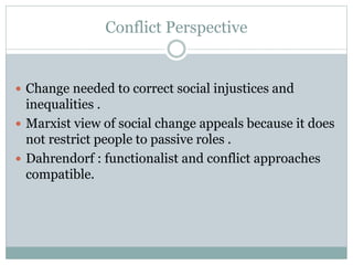 Conflict Perspective
 Change needed to correct social injustices and
inequalities .
 Marxist view of social change appeals because it does
not restrict people to passive roles .
 Dahrendorf : functionalist and conflict approaches
compatible.
 