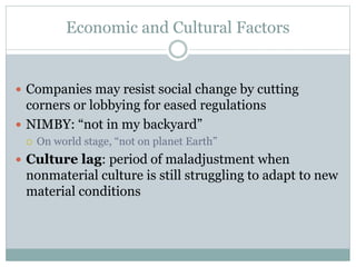 Economic and Cultural Factors
 Companies may resist social change by cutting
corners or lobbying for eased regulations
 NIMBY: “not in my backyard”
 On world stage, “not on planet Earth”
 Culture lag: period of maladjustment when
nonmaterial culture is still struggling to adapt to new
material conditions
 