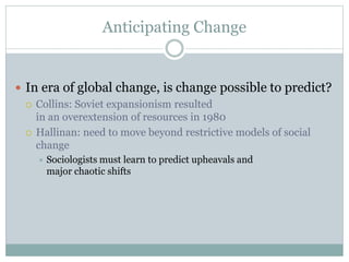Anticipating Change
 In era of global change, is change possible to predict?
 Collins: Soviet expansionism resulted
in an overextension of resources in 1980
 Hallinan: need to move beyond restrictive models of social
change
 Sociologists must learn to predict upheavals and
major chaotic shifts
 