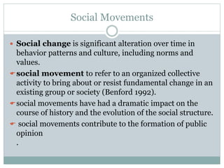 Social Movements
 Social change is significant alteration over time in
behavior patterns and culture, including norms and
values.
social movement to refer to an organized collective
activity to bring about or resist fundamental change in an
existing group or society (Benford 1992).
social movements have had a dramatic impact on the
course of history and the evolution of the social structure.
 social movements contribute to the formation of public
opinion
.
 