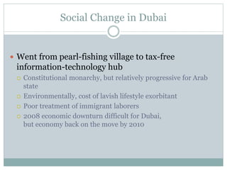 Social Change in Dubai
 Went from pearl-fishing village to tax-free
information-technology hub
 Constitutional monarchy, but relatively progressive for Arab
state
 Environmentally, cost of lavish lifestyle exorbitant
 Poor treatment of immigrant laborers
 2008 economic downturn difficult for Dubai,
but economy back on the move by 2010
 
