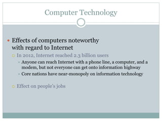 Computer Technology
 Effects of computers noteworthy
with regard to Internet
 In 2012, Internet reached 2.3 billion users
 Anyone can reach Internet with a phone line, a computer, and a
modem, but not everyone can get onto information highway
 Core nations have near-monopoly on information technology
 Effect on people’s jobs
 