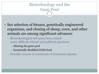Biotechnology and the
Gene Pool
 Sex selection of fetuses, genetically engineered
organisms, and cloning of sheep, cows, and other
animals are among significant advances
 Biotechnological advances have raised
many difficult ethical and political questions
 Altering the gene pool
 Genetically Modified (GM) food
 Notable success in treatment of traumatic injuries
 