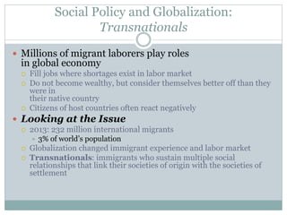 Social Policy and Globalization:
Transnationals
 Millions of migrant laborers play roles
in global economy
 Fill jobs where shortages exist in labor market
 Do not become wealthy, but consider themselves better off than they
were in
their native country
 Citizens of host countries often react negatively
 Looking at the Issue
 2013: 232 million international migrants
 3% of world’s population
 Globalization changed immigrant experience and labor market
 Transnationals: immigrants who sustain multiple social
relationships that link their societies of origin with the societies of
settlement
 