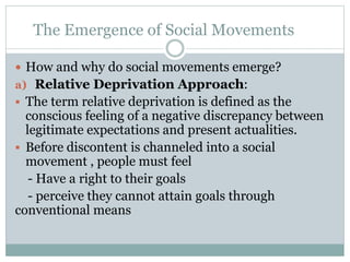 The Emergence of Social Movements
 How and why do social movements emerge?
a) Relative Deprivation Approach:
 The term relative deprivation is defined as the
conscious feeling of a negative discrepancy between
legitimate expectations and present actualities.
 Before discontent is channeled into a social
movement , people must feel
- Have a right to their goals
- perceive they cannot attain goals through
conventional means
 