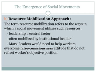 b) Resource Mobilization Approach :
The term resource mobilization refers to the ways in
which a social movement utilizes such resources.
- leadership a central factor
- often mobilized by institutional insiders
- Marx: leaders would need to help workers
overcome false-consciousness attitude that do not
reflect worker’s objective position
The Emergence of Social Movements
 