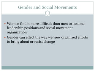 Gender and Social Movements
 Women find it more difficult than men to assume
leadership positions and social movement
organization .
 Gender can effect the way we view organized efforts
to bring about or resist change
 