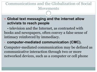 Communications and the Globalization of Social
Movements
 Global text messaging and the internet allow
activists to reach people
- television and the Internet, as contrasted with
books and newspapers, often convey a false sense of
intimacy reinforced by immediacy.
• computer-mediated communication (CMC).
Computer-mediated communication may be defined as
communicative interaction through two or more
networked devices, such as a computer or cell phone
 