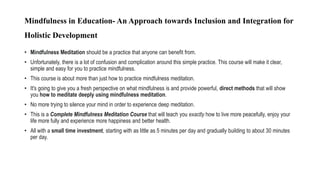Mindfulness in Education- An Approach towards Inclusion and Integration for
Holistic Development
• Mindfulness Meditation should be a practice that anyone can benefit from.
• Unfortunately, there is a lot of confusion and complication around this simple practice. This course will make it clear,
simple and easy for you to practice mindfulness.
• This course is about more than just how to practice mindfulness meditation.
• It's going to give you a fresh perspective on what mindfulness is and provide powerful, direct methods that will show
you how to meditate deeply using mindfulness meditation.
• No more trying to silence your mind in order to experience deep meditation.
• This is a Complete Mindfulness Meditation Course that will teach you exactly how to live more peacefully, enjoy your
life more fully and experience more happiness and better health.
• All with a small time investment, starting with as little as 5 minutes per day and gradually building to about 30 minutes
per day.
 