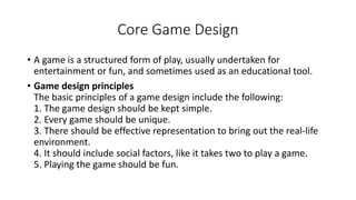 Core Game Design
• A game is a structured form of play, usually undertaken for
entertainment or fun, and sometimes used as...