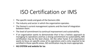 ISO Certification or IMS
• The specific needs and goals of the Siemens LDA.
• The industry and sector in which the organization operates.
• The Siemen's current management systems and the level of integration
between them.
• The level of commitment to continual improvement and sustainability.
• If an organization wants to demonstrate that it has a holistic approach to
managing its operations and has a strong commitment to sustainability, IMS
certification may be the best choice. On the other hand, if an organization
wants to focus on specific areas of its operations and is only required to be
certified in those specific areas, ISO certification may be more appropriate.
• HLS SYSTEM and website for iso
 