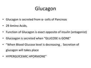Glucagon
• Glucagon is secreted from α- cells of Pancreas
• 29 Amino Acids,
• Function of Glucagon is exact opposite of insulin (antagonist)
• Glucoagon is secreted when “GLUCOSE is GONE”
• “When Blood Glucose level is decreasing , Secretion of
glucagon will takes place
• HYPERGLYCEMIC HPORMONE”