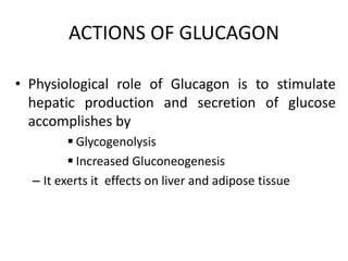 ACTIONS OF GLUCAGON
• Physiological role of Glucagon is to stimulate
hepatic production and secretion of glucose
accomplishes by
Glycogenolysis
Increased Gluconeogenesis
– It exerts it effects on liver and adipose tissue