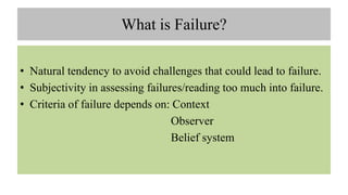 What is Failure?
• Natural tendency to avoid challenges that could lead to failure.
• Subjectivity in assessing failures/reading too much into failure.
• Criteria of failure depends on: Context
Observer
Belief system
 